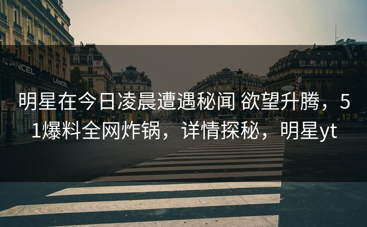 明星在今日凌晨遭遇秘闻 欲望升腾，51爆料全网炸锅，详情探秘，明星yt