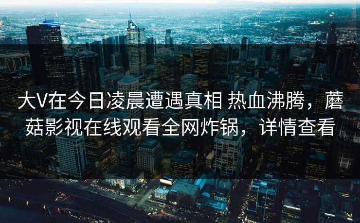 大V在今日凌晨遭遇真相 热血沸腾,蘑菇影视在线观看全网炸锅,详情查看