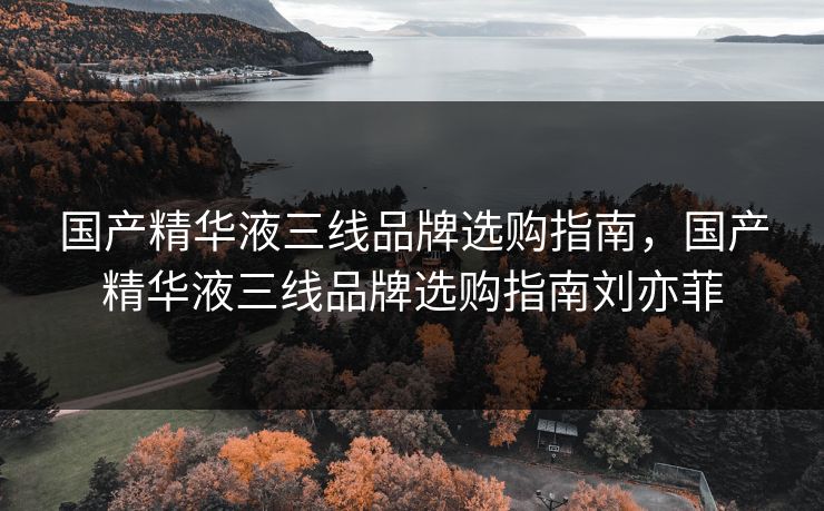 国产精华液三线品牌选购指南，国产精华液三线品牌选购指南刘亦菲