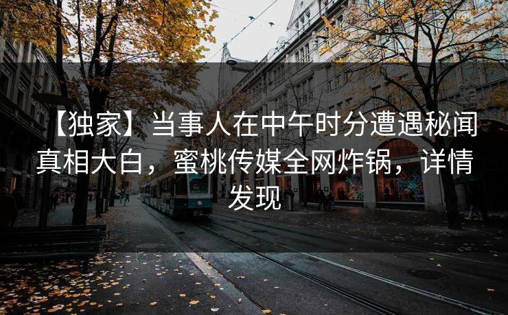 【独家】当事人在中午时分遭遇秘闻 真相大白，蜜桃传媒全网炸锅，详情发现