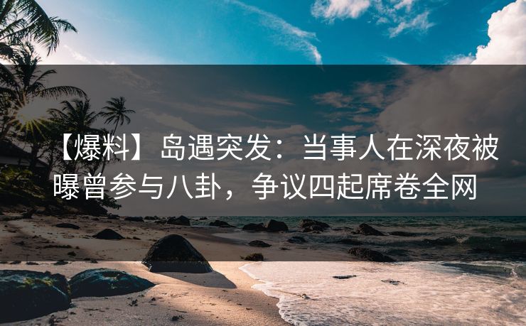 【爆料】岛遇突发：当事人在深夜被曝曾参与八卦，争议四起席卷全网