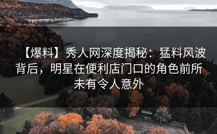 【爆料】秀人网深度揭秘：猛料风波背后，明星在便利店门口的角色前所未有令人意外