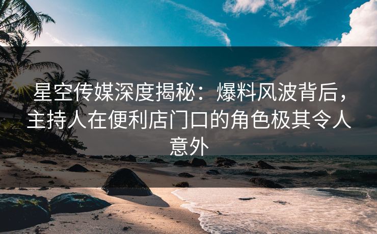 星空传媒深度揭秘：爆料风波背后，主持人在便利店门口的角色极其令人意外