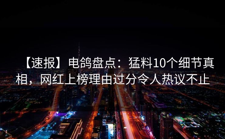 【速报】电鸽盘点：猛料10个细节真相，网红上榜理由过分令人热议不止