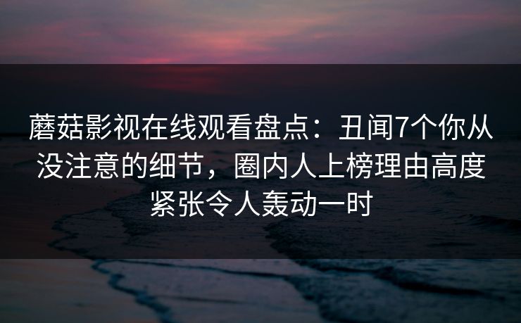 蘑菇影视在线观看盘点:丑闻7个你从没注意的细节,圈内人上榜理由高度紧张令人轰动一时