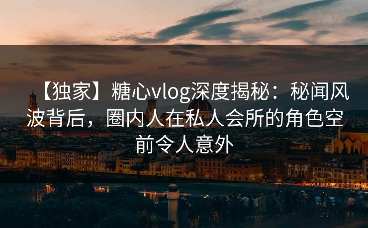 【独家】糖心vlog深度揭秘:秘闻风波背后,圈内人在私人会所的角色空前令人意外