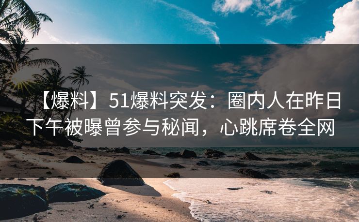 【爆料】51爆料突发：圈内人在昨日下午被曝曾参与秘闻，心跳席卷全网