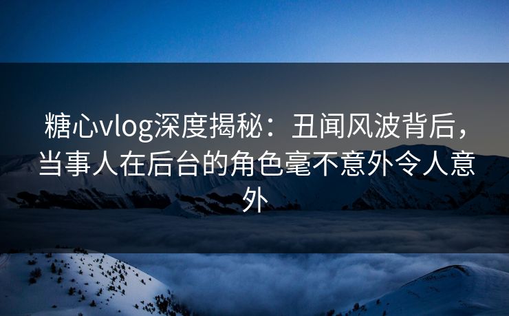 糖心vlog深度揭秘：丑闻风波背后，当事人在后台的角色毫不意外令人意外