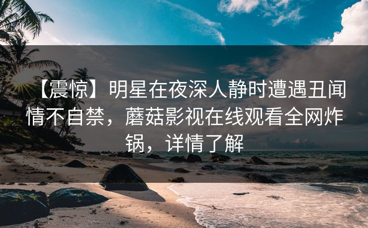 【震惊】明星在夜深人静时遭遇丑闻 情不自禁，蘑菇影视在线观看全网炸锅，详情了解