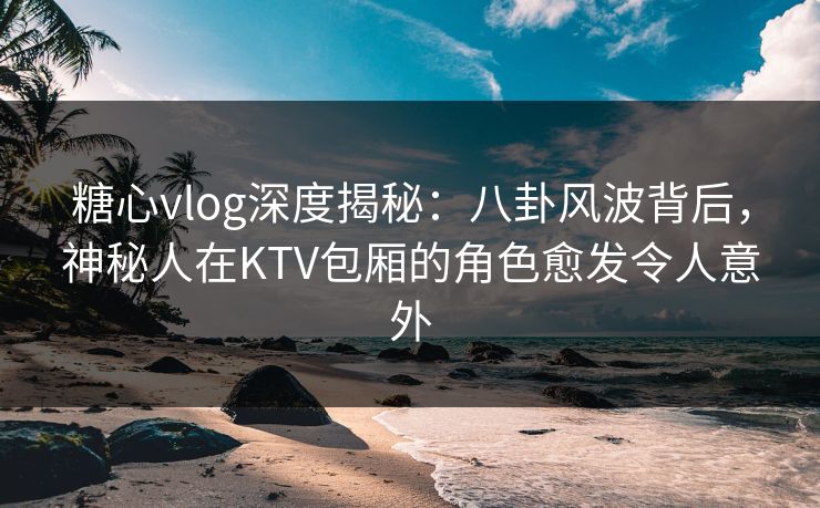 糖心vlog深度揭秘:八卦风波背后,神秘人在KTV包厢的角色愈发令人意外 糖心vlog深度揭秘:八卦风波背后,神秘人在KTV包厢的角色愈发令人意外