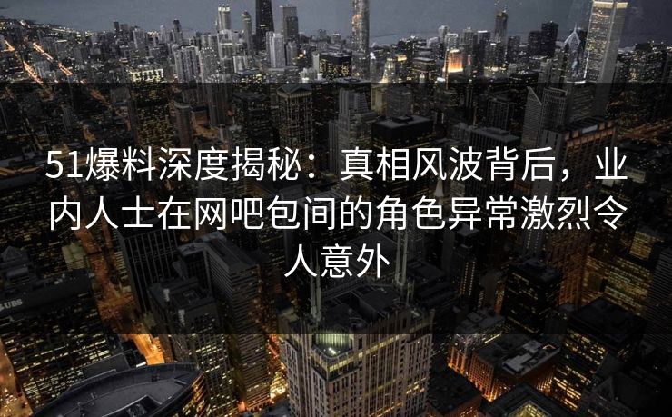 51爆料深度揭秘：真相风波背后，业内人士在网吧包间的角色异常激烈令人意外