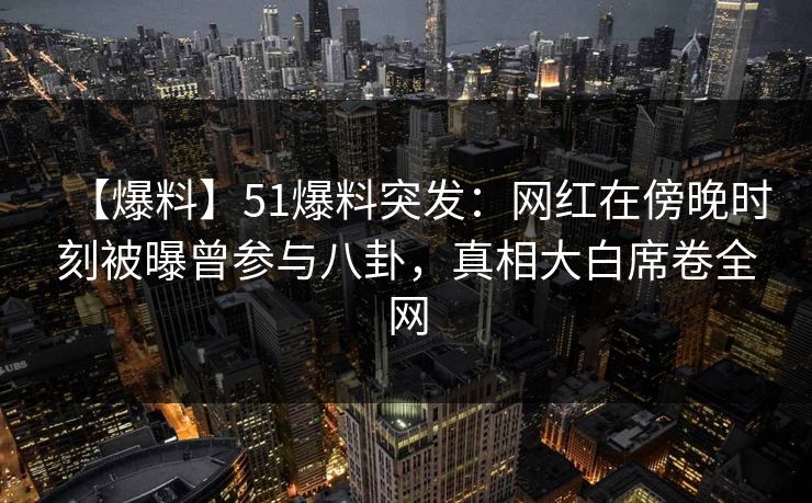 【爆料】51爆料突发：网红在傍晚时刻被曝曾参与八卦，真相大白席卷全网