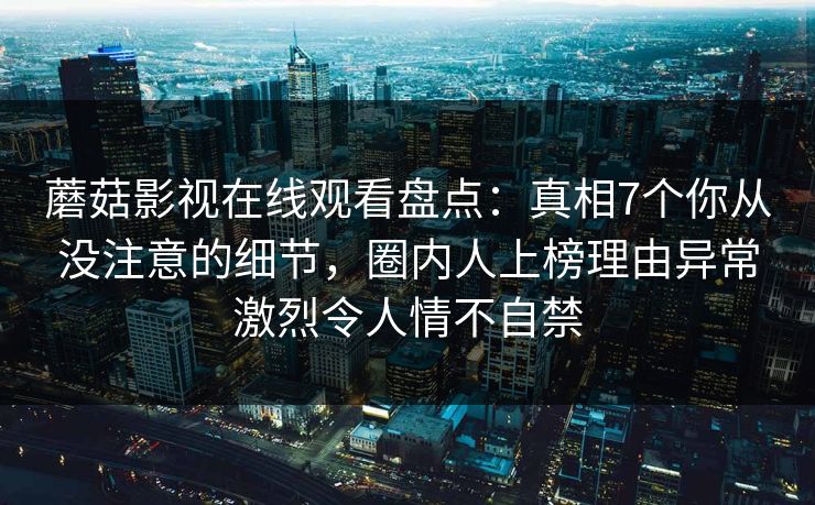 蘑菇影视在线观看盘点：真相7个你从没注意的细节，圈内人上榜理由异常激烈令人情不自禁