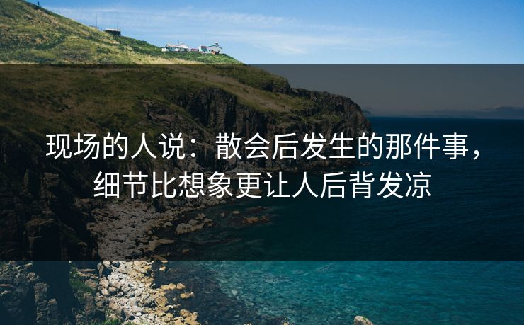 现场的人说：散会后发生的那件事，细节比想象更让人后背发凉