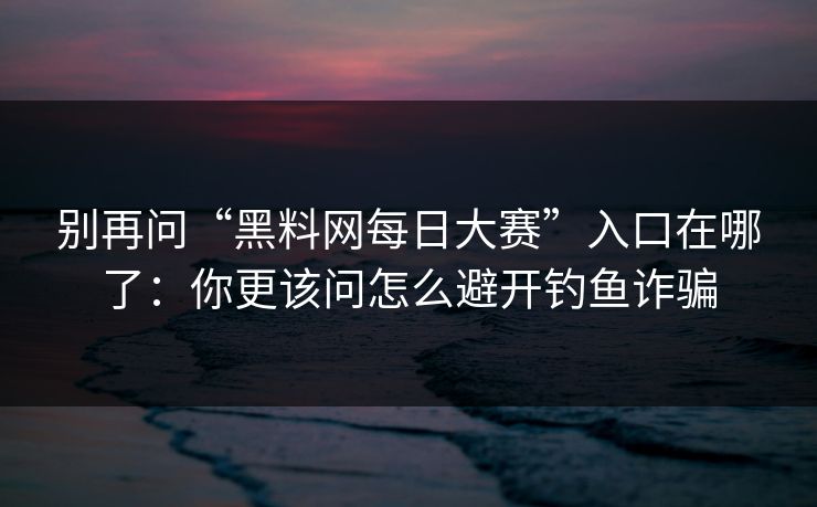 别再问“黑料网每日大赛”入口在哪了:你更该问怎么避开钓鱼诈骗