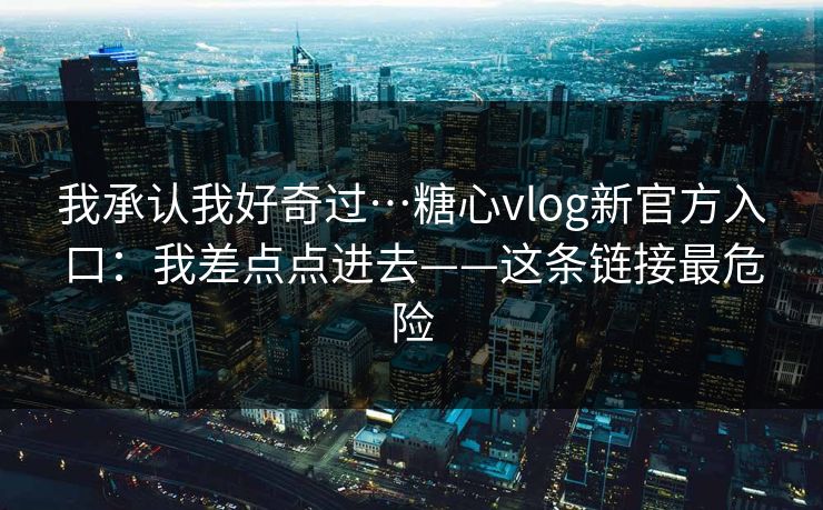我承认我好奇过…糖心vlog新官方入口:我差点点进去——这条链接最危险