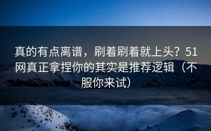 真的有点离谱，刷着刷着就上头？51网真正拿捏你的其实是推荐逻辑（不服你来试）