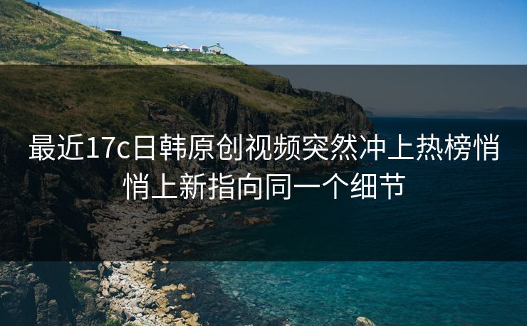最近17c日韩原创视频突然冲上热榜悄悄上新指向同一个细节