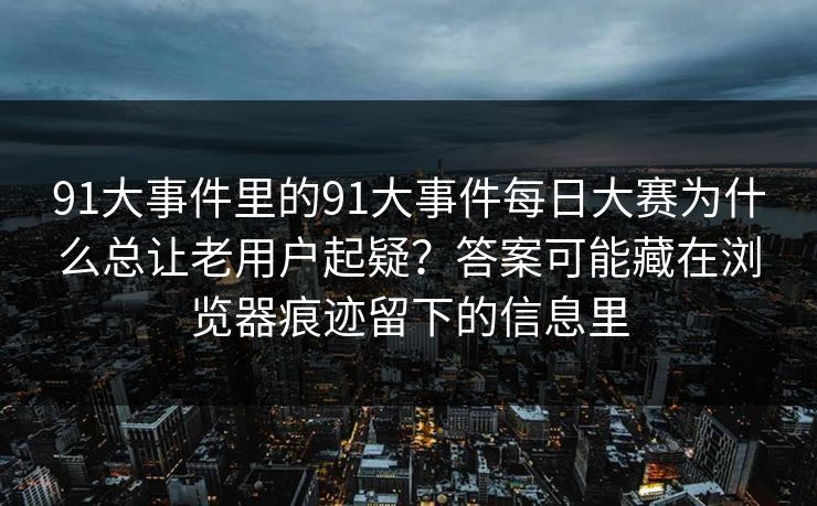 91大事件里的91大事件每日大赛为什么总让老用户起疑?答案可能藏在浏览器痕迹留下的信息里