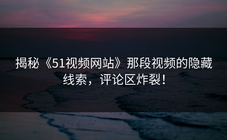 揭秘《51视频网站》那段视频的隐藏线索,评论区炸裂!