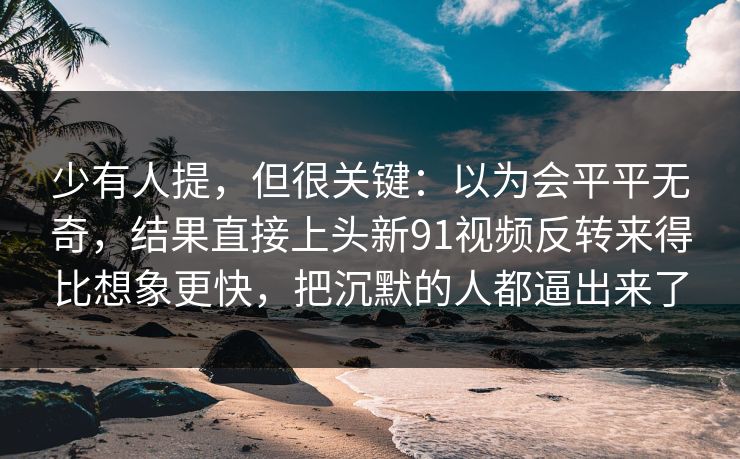 少有人提，但很关键：以为会平平无奇，结果直接上头新91视频反转来得比想象更快，把沉默的人都逼出来了