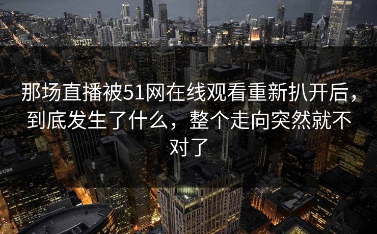 详细阅读:那场直播被51网在线观看重新扒开后,到底发生了什么,整个走向突然就不对了 那场直播被51网在线观看重新扒开后,到底发生了什么,整个走向突然就不对了